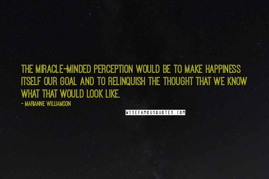 Marianne Williamson Quotes: The miracle-minded perception would be to make happiness itself our goal and to relinquish the thought that we know what that would look like.