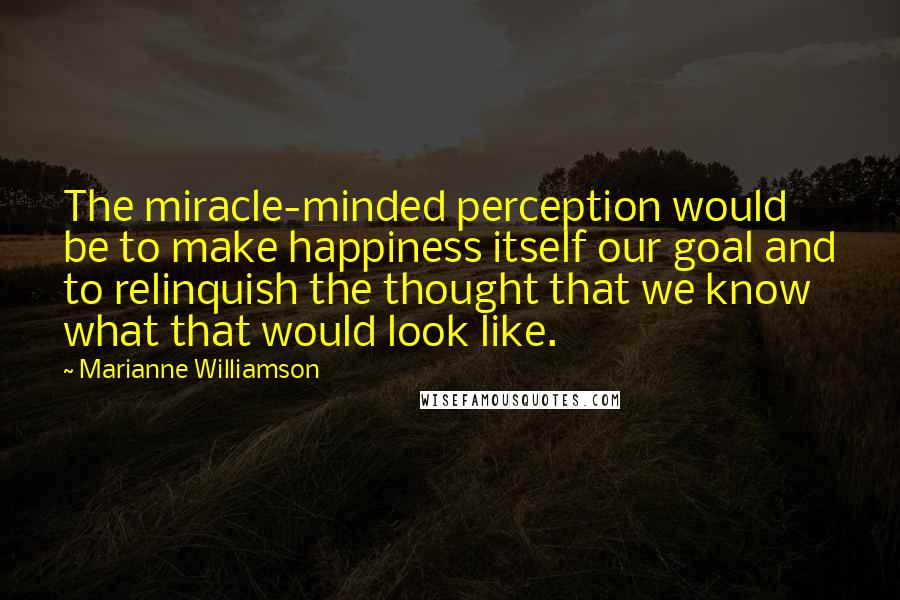 Marianne Williamson Quotes: The miracle-minded perception would be to make happiness itself our goal and to relinquish the thought that we know what that would look like.