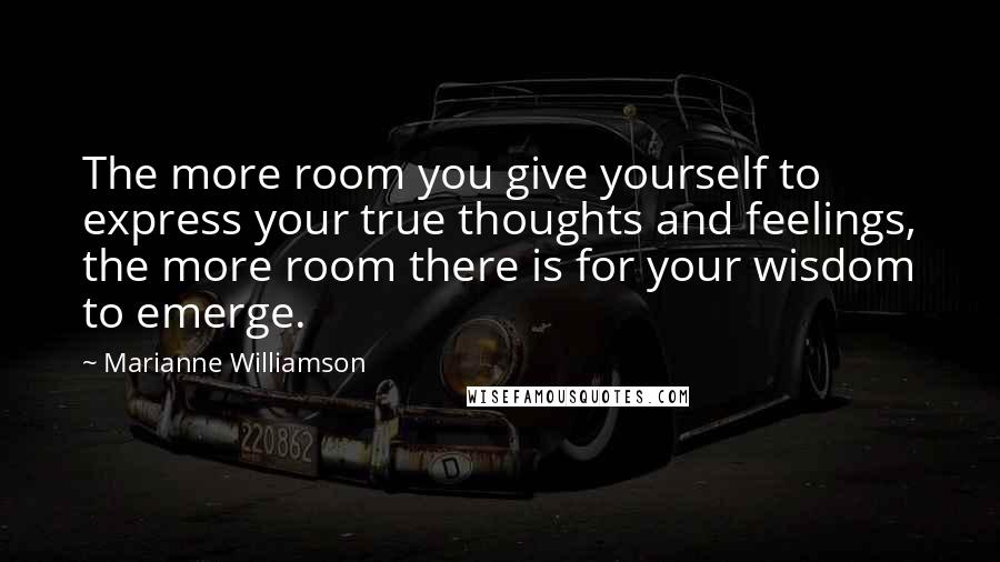 Marianne Williamson Quotes: The more room you give yourself to express your true thoughts and feelings, the more room there is for your wisdom to emerge.