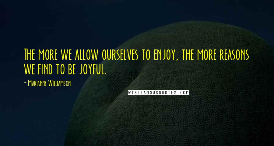 Marianne Williamson Quotes: The more we allow ourselves to enjoy, the more reasons we find to be joyful.