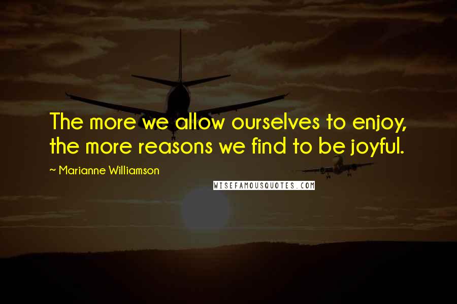 Marianne Williamson Quotes: The more we allow ourselves to enjoy, the more reasons we find to be joyful.