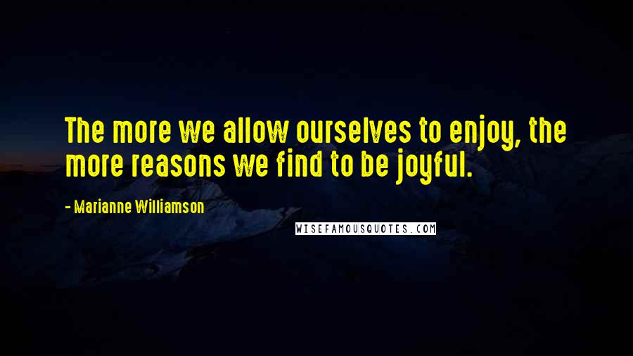 Marianne Williamson Quotes: The more we allow ourselves to enjoy, the more reasons we find to be joyful.