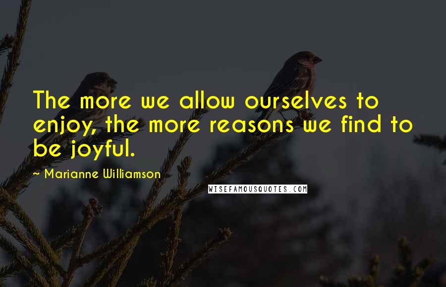 Marianne Williamson Quotes: The more we allow ourselves to enjoy, the more reasons we find to be joyful.