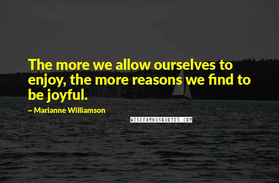 Marianne Williamson Quotes: The more we allow ourselves to enjoy, the more reasons we find to be joyful.