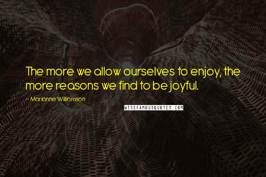 Marianne Williamson Quotes: The more we allow ourselves to enjoy, the more reasons we find to be joyful.