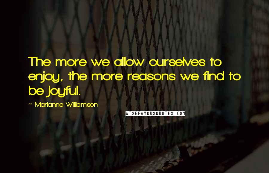 Marianne Williamson Quotes: The more we allow ourselves to enjoy, the more reasons we find to be joyful.