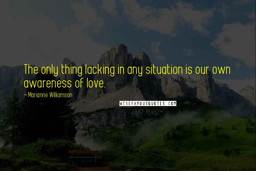 Marianne Williamson Quotes: The only thing lacking in any situation is our own awareness of love.