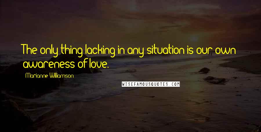 Marianne Williamson Quotes: The only thing lacking in any situation is our own awareness of love.