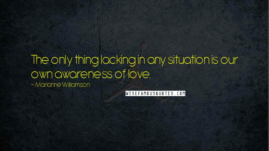 Marianne Williamson Quotes: The only thing lacking in any situation is our own awareness of love.