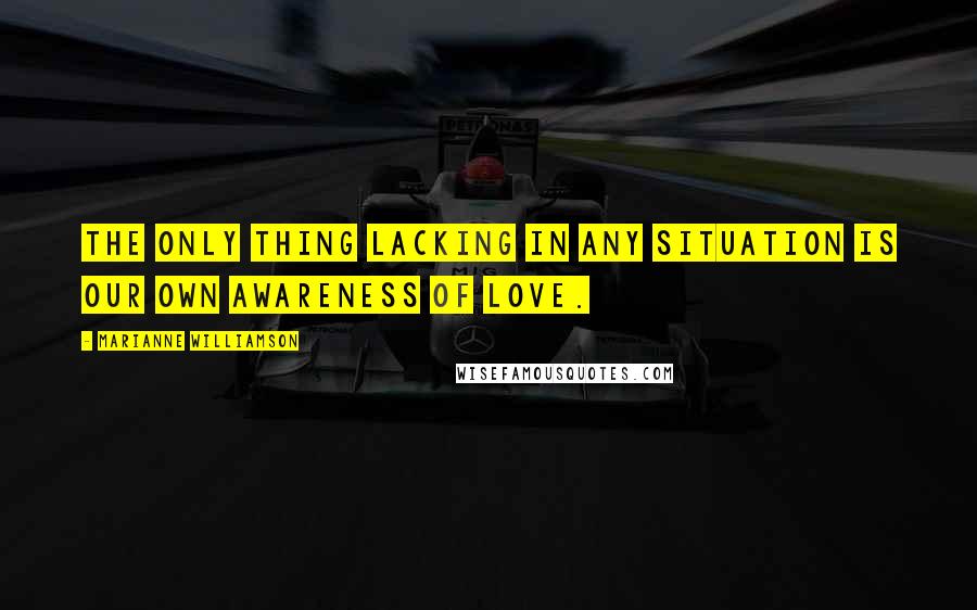 Marianne Williamson Quotes: The only thing lacking in any situation is our own awareness of love.