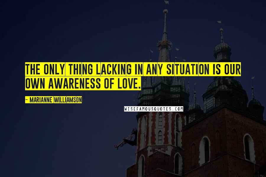 Marianne Williamson Quotes: The only thing lacking in any situation is our own awareness of love.