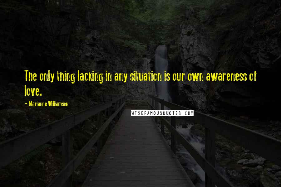 Marianne Williamson Quotes: The only thing lacking in any situation is our own awareness of love.