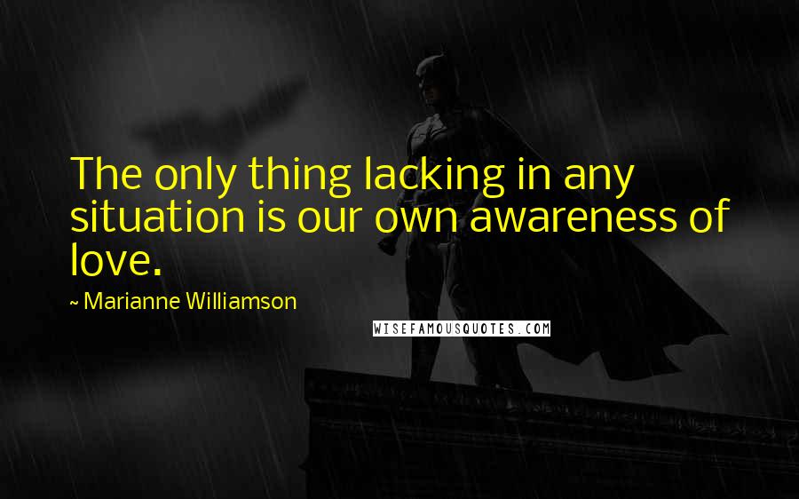 Marianne Williamson Quotes: The only thing lacking in any situation is our own awareness of love.