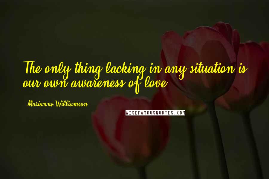 Marianne Williamson Quotes: The only thing lacking in any situation is our own awareness of love.