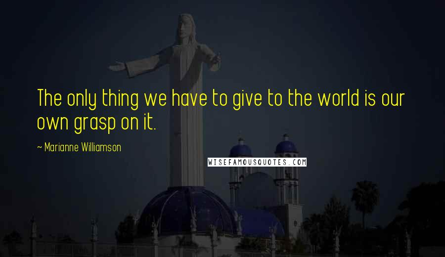 Marianne Williamson Quotes: The only thing we have to give to the world is our own grasp on it.