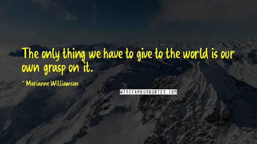 Marianne Williamson Quotes: The only thing we have to give to the world is our own grasp on it.