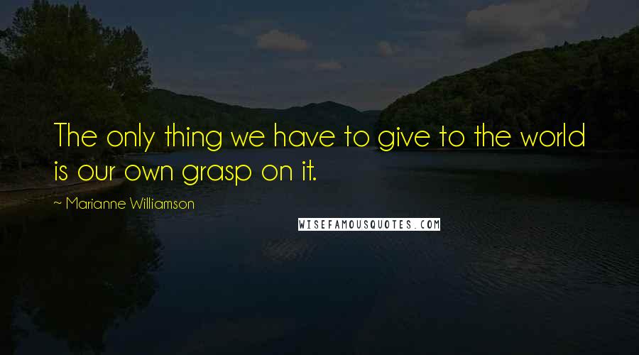 Marianne Williamson Quotes: The only thing we have to give to the world is our own grasp on it.