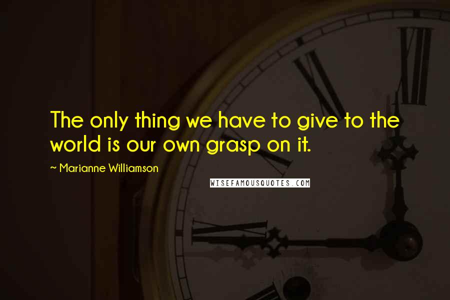 Marianne Williamson Quotes: The only thing we have to give to the world is our own grasp on it.