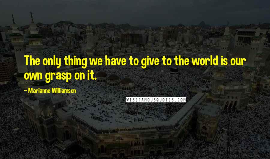 Marianne Williamson Quotes: The only thing we have to give to the world is our own grasp on it.