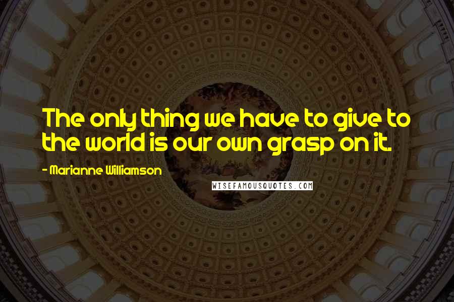 Marianne Williamson Quotes: The only thing we have to give to the world is our own grasp on it.