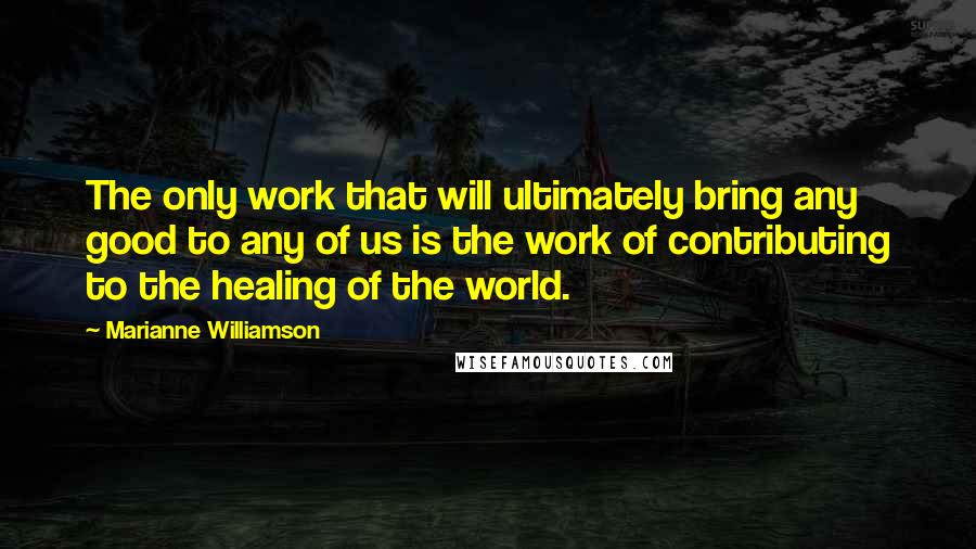 Marianne Williamson Quotes: The only work that will ultimately bring any good to any of us is the work of contributing to the healing of the world.