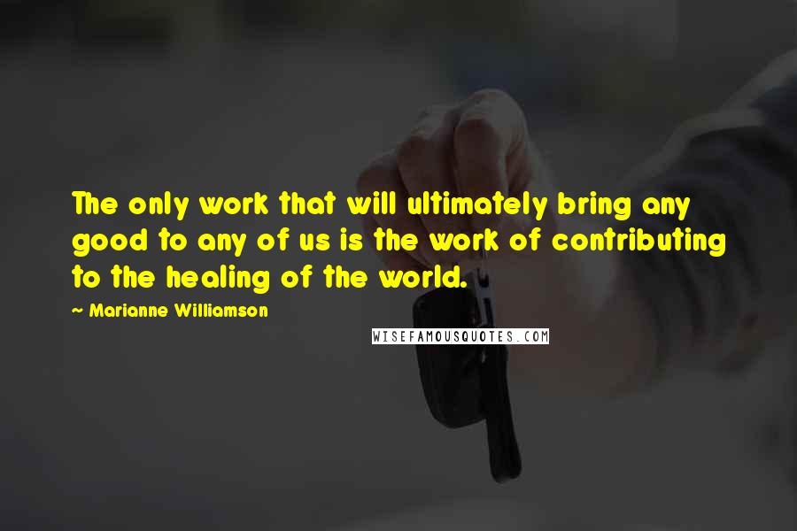 Marianne Williamson Quotes: The only work that will ultimately bring any good to any of us is the work of contributing to the healing of the world.