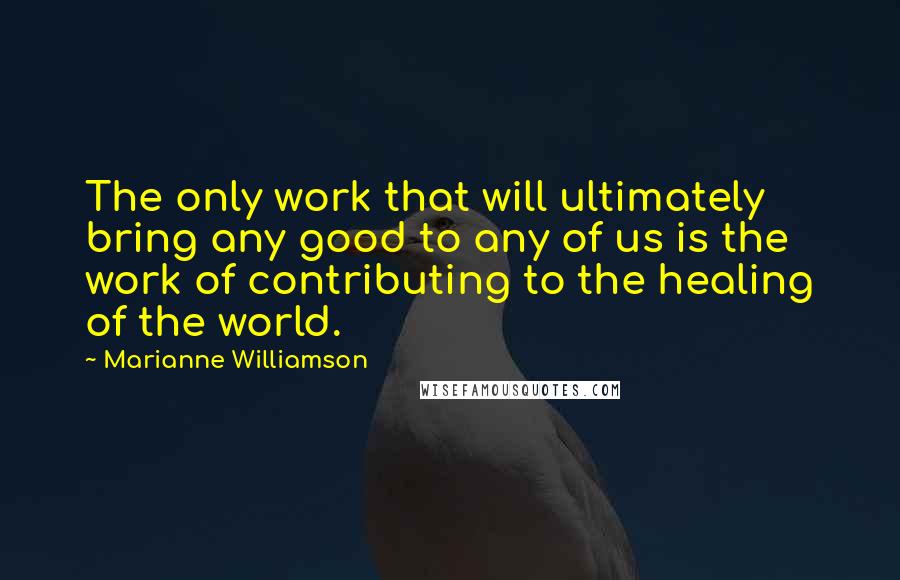 Marianne Williamson Quotes: The only work that will ultimately bring any good to any of us is the work of contributing to the healing of the world.