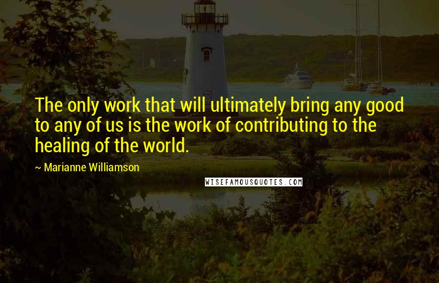 Marianne Williamson Quotes: The only work that will ultimately bring any good to any of us is the work of contributing to the healing of the world.