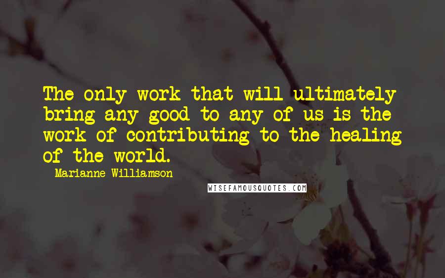 Marianne Williamson Quotes: The only work that will ultimately bring any good to any of us is the work of contributing to the healing of the world.