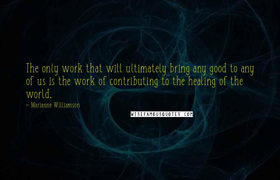 Marianne Williamson Quotes: The only work that will ultimately bring any good to any of us is the work of contributing to the healing of the world.