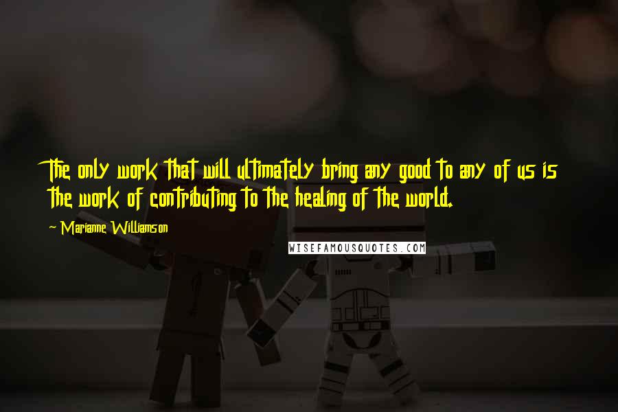 Marianne Williamson Quotes: The only work that will ultimately bring any good to any of us is the work of contributing to the healing of the world.