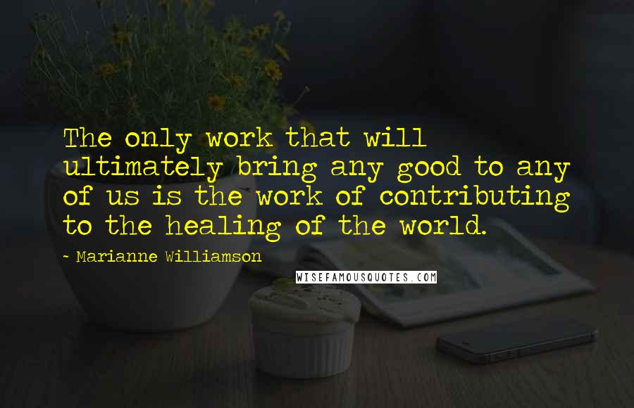 Marianne Williamson Quotes: The only work that will ultimately bring any good to any of us is the work of contributing to the healing of the world.