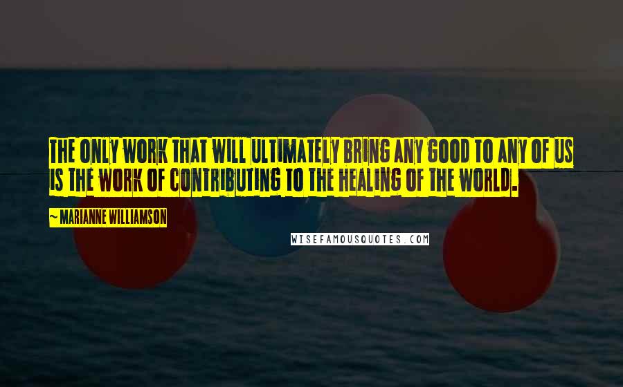 Marianne Williamson Quotes: The only work that will ultimately bring any good to any of us is the work of contributing to the healing of the world.