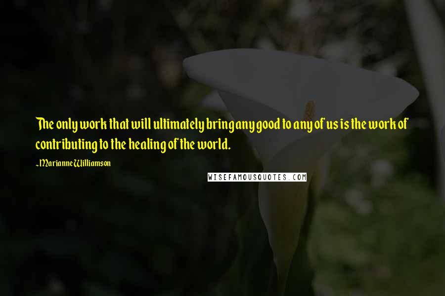 Marianne Williamson Quotes: The only work that will ultimately bring any good to any of us is the work of contributing to the healing of the world.