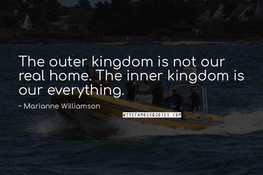 Marianne Williamson Quotes: The outer kingdom is not our real home. The inner kingdom is our everything.