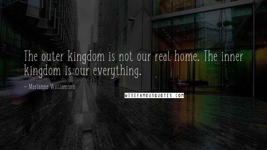 Marianne Williamson Quotes: The outer kingdom is not our real home. The inner kingdom is our everything.