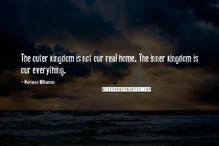 Marianne Williamson Quotes: The outer kingdom is not our real home. The inner kingdom is our everything.