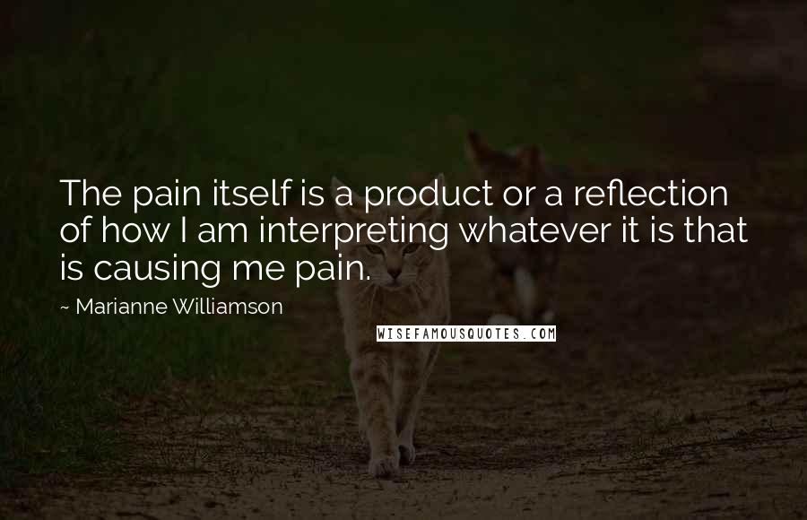 Marianne Williamson Quotes: The pain itself is a product or a reflection of how I am interpreting whatever it is that is causing me pain.