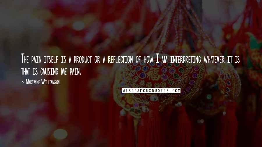 Marianne Williamson Quotes: The pain itself is a product or a reflection of how I am interpreting whatever it is that is causing me pain.