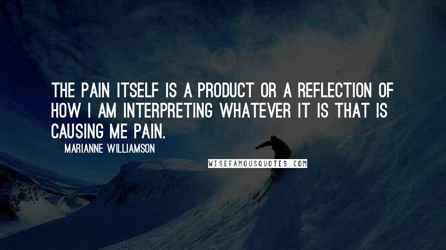 Marianne Williamson Quotes: The pain itself is a product or a reflection of how I am interpreting whatever it is that is causing me pain.