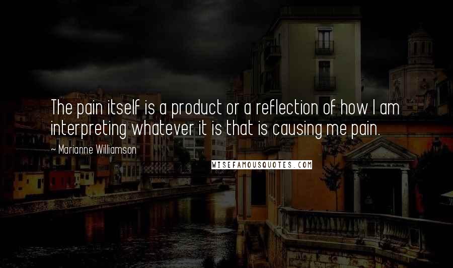 Marianne Williamson Quotes: The pain itself is a product or a reflection of how I am interpreting whatever it is that is causing me pain.