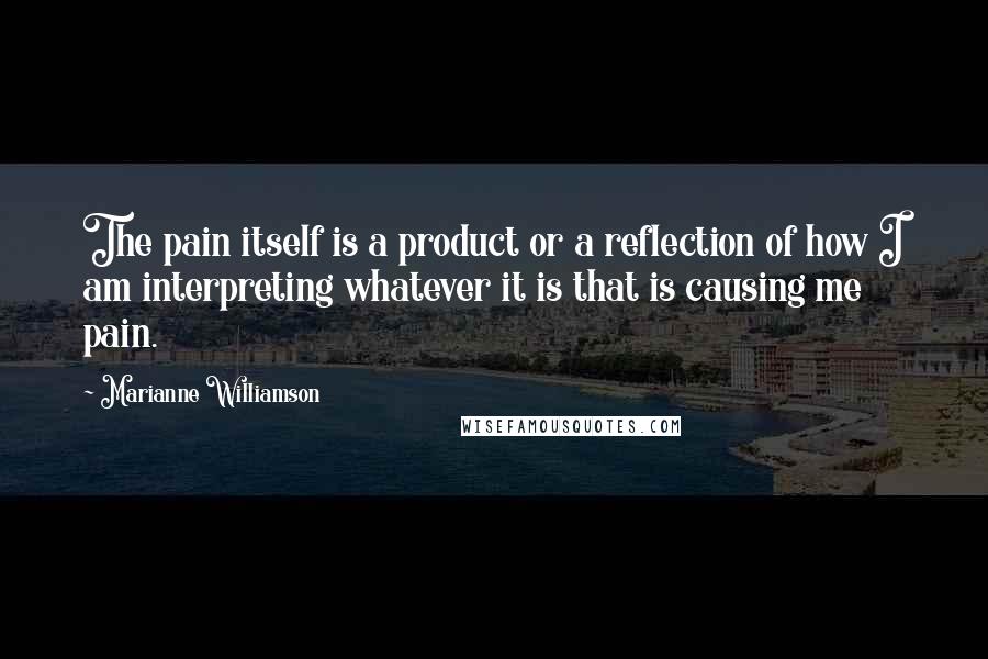 Marianne Williamson Quotes: The pain itself is a product or a reflection of how I am interpreting whatever it is that is causing me pain.