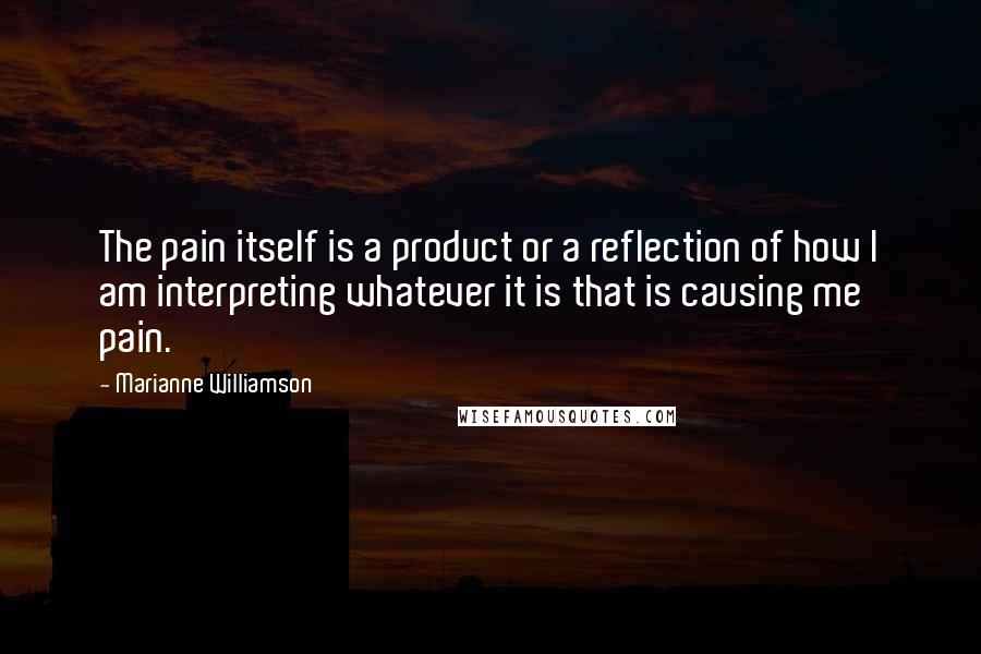 Marianne Williamson Quotes: The pain itself is a product or a reflection of how I am interpreting whatever it is that is causing me pain.