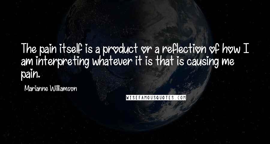 Marianne Williamson Quotes: The pain itself is a product or a reflection of how I am interpreting whatever it is that is causing me pain.