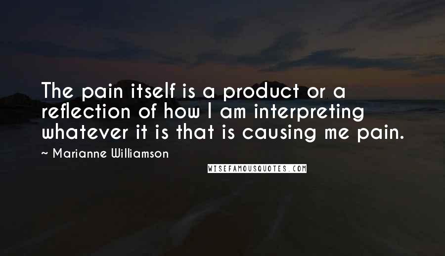 Marianne Williamson Quotes: The pain itself is a product or a reflection of how I am interpreting whatever it is that is causing me pain.