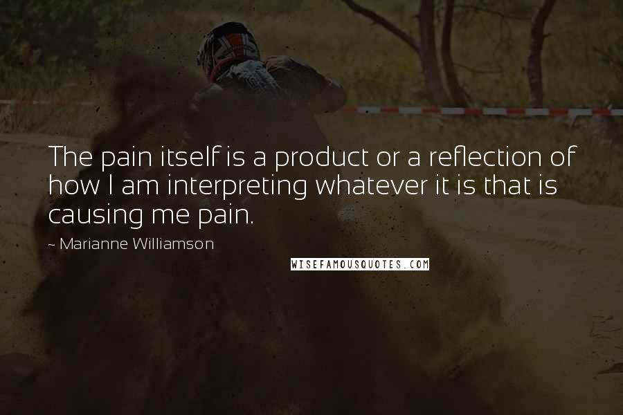 Marianne Williamson Quotes: The pain itself is a product or a reflection of how I am interpreting whatever it is that is causing me pain.