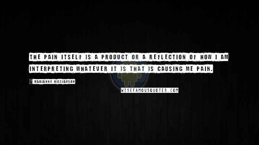 Marianne Williamson Quotes: The pain itself is a product or a reflection of how I am interpreting whatever it is that is causing me pain.