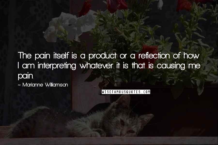 Marianne Williamson Quotes: The pain itself is a product or a reflection of how I am interpreting whatever it is that is causing me pain.