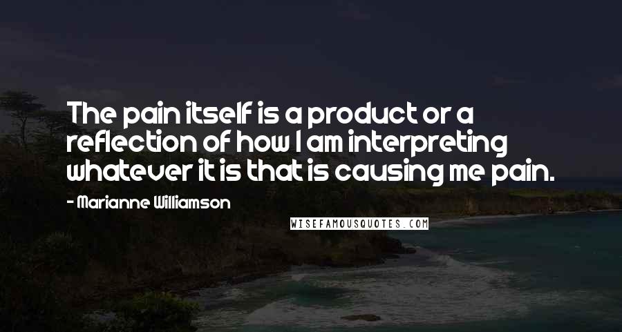 Marianne Williamson Quotes: The pain itself is a product or a reflection of how I am interpreting whatever it is that is causing me pain.