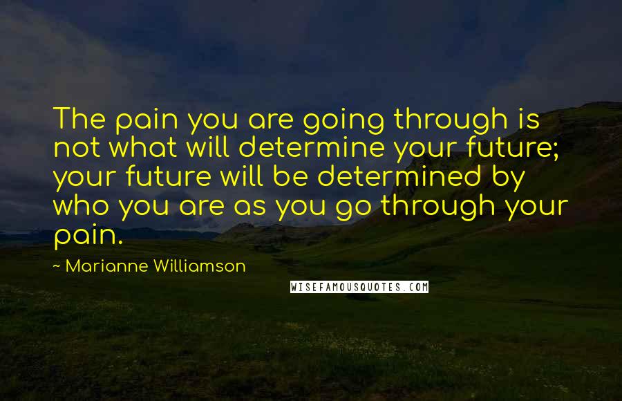 Marianne Williamson Quotes: The pain you are going through is not what will determine your future; your future will be determined by who you are as you go through your pain.